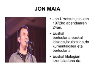 JON MAIA
●

●

●

Jon Urretsun jaio zen
1972ko abenduaren
24an.
Euskal
bertsolaria,euskal
idazlea,itzultzailea,do
kumentalgilea eta
bertsolaria.
Euskal filologian
lizentziaduna da.

 
