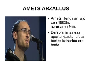 AMETS ARZALLUS
●

●

Amets Hendaian jaio
zen 1983ko
azaroaren 9an.
Bersolaria izateaz
aparte kazetaria eta
bertso irakaslea ere
bada.

 