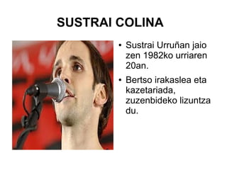 SUSTRAI COLINA
●

●

Sustrai Urruñan jaio
zen 1982ko urriaren
20an.
Bertso irakaslea eta
kazetariada,
zuzenbideko lizuntza
du.

 