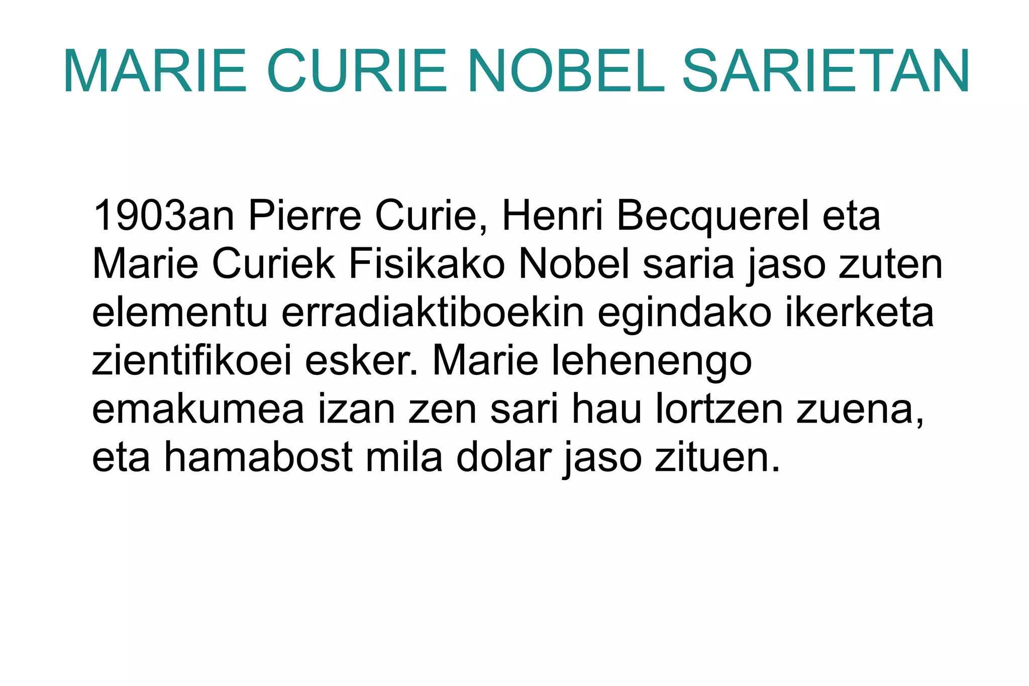 MARIE CURIE NOBEL SARIETAN

1903an Pierre Curie, Henri Becquerel eta
Marie Curiek Fisikako Nobel saria jaso zuten
elementu erradiaktiboekin egindako ikerketa
zientifikoei esker. Marie lehenengo
emakumea izan zen sari hau lortzen zuena,
eta hamabost mila dolar jaso zituen.
 