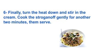 6- Finally, turn the heat down and stir in the
cream. Cook the stroganoff gently for another
two minutes, them serve.