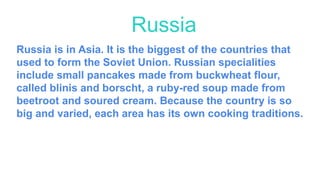 Russia is in Asia. It is the biggest of the countries that
used to form the Soviet Union. Russian specialities
include small pancakes made from buckwheat flour,
called blinis and borscht, a ruby-red soup made from
beetroot and soured cream. Because the country is so
big and varied, each area has its own cooking traditions.
Russia