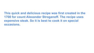 This quick and delicious recipe was first created in the
1700 for count Alexander Stroganoff. The recipe uses
expensive steak. So it is best to cook it on special
occasions.