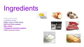 Ingredients
-115g mushrooms.
-1 medium onion.
-450g, rump or fillet steak.
-Salt and black pepper.
-55g, butter.
-1 teaspoon smooth mustard.
-150ml soured cream.