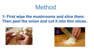 Method
1- First wipe the mushrooms and slice them.
Then peel the onion and cut it into thin slices.
1.
2.