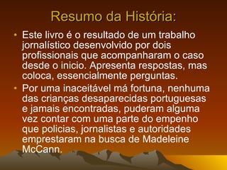 Resumo da História: Este livro é o resultado de um trabalho jornalístico desenvolvido por dois profissionais que acompanharam o caso desde o inicio. Apresenta respostas, mas coloca, essencialmente perguntas. Por uma inaceitável má fortuna, nenhuma das crianças desaparecidas portuguesas e jamais encontradas, puderam alguma vez contar com uma parte do empenho que policias, jornalistas e autoridades emprestaram na busca de Madeleine McCann. 