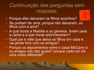 Continuação das perguntas sem resposta: Porque eles deixaram os filhos sozinhos? Se podiam ter ama, porque não deixaram, os filhos com a ama? A que horas a Maddie e os gémeos  foram para a cama e a que horas adormeceram? Qual pai e mãe que deixa os filhos em casa e vai jantar fora com os amigos? Porque os depoimentos entre o casal McCann e os amigos não são iguais? porque cada um diz uma coisa diferente? 