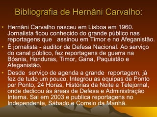 Bibliografia de Hernâni Carvalho: Hernâni Carvalho nasceu em Lisboa em 1960. Jornalista ficou conhecido do grande público nas reportagens que  assinou em Timor e no Afeganistão.  É jornalista - auditor de Defesa Nacional. Ao serviço do canal público, fez reportagens de guerra na Bósnia, Honduras, Timor, Gana, Paquistão e Afeganistão.  Desde  serviço de agenda a grande  reportagem, já fez de tudo um pouco. Integrou as equipas de Ponto por Ponto, 24 Horas, Histórias da Noite e Telejornal, onde dedicou às áreas de Defesa e Administração Interna. Sai em 2003 e publica reportagens no Independente, Sábado e Correio da Manhã. 