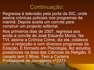 Continuação: Regressa á televisão pela porta da SIC, onde assina crónicas policiais nos programas da manhã. Depois aceita um convite para construir um projecto editorial.  Nos primeiros dias de 2007, regressa aos ecrãs a convite de José Eduardo Moniz. Na TVI, assina a Crónica Crime, diz ele, colabora com a redacção e com diversos programas da Estação. É formado em Psicologia, fez estudos posteriores na área das Ciências da Religião. É casado tem 2 filhos. Tem a Carteira Profissional de Jornalismo nº2371  