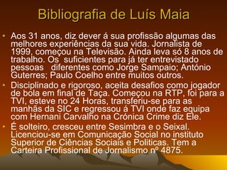 Bibliografia de Luís Maia Aos 31 anos, diz dever á sua profissão algumas das melhores experiências da sua vida. Jornalista de 1999, começou na Televisão. Ainda leva só 8 anos de trabalho. Os  suficientes para já ter entrevistado pessoas  diferentes como Jorge Sampaio; António Guterres; Paulo Coelho entre muitos outros. Disciplinado e rigoroso, aceita desafios como jogador de bola em final de Taça. Começou na RTP, foi para a TVI, esteve no 24 Horas, transferiu-se para as manhãs da SIC e regressou á TVI onde faz equipa com Hernani Carvalho na Crónica Crime diz Ele. É solteiro, cresceu entre Sesimbra e o Seixal. Licenciou-se em Comunicação Social no instituto Superior de Ciências Sociais e Politicas. Tem a Carteira Profissional de Jornalismo nº 4875. 