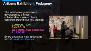 • The interactive games were
developed by a cross-
collaborative museum team,
centered around four key themes:
COMPOSITION
SYMBOLS
GESTURE AND EMOTION
PURPOSE
• Every artwork is now associated
with at least two themes
ArtLens Exhibition: Pedagogy
 