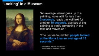 “An average viewer goes up to a
painting, looks at it for less than
2 seconds, reads the wall text for
another 10 seconds, glances at the
painting to verify something in the
text, and moves on.”
“The Louvre found that people looked
at the Mona Lisa an average of 15
seconds."
—James Elkins, Art Critic and Historian
School of the Art Institute of Chicago
‘Looking’ in a Museum
 