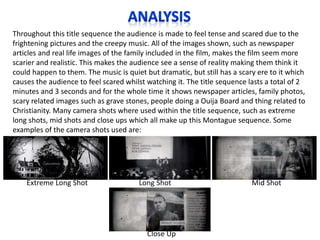 Throughout this title sequence the audience is made to feel tense and scared due to the
frightening pictures and the creepy music. All of the images shown, such as newspaper
articles and real life images of the family included in the film, makes the film seem more
scarier and realistic. This makes the audience see a sense of reality making them think it
could happen to them. The music is quiet but dramatic, but still has a scary ere to it which
causes the audience to feel scared whilst watching it. The title sequence lasts a total of 2
minutes and 3 seconds and for the whole time it shows newspaper articles, family photos,
scary related images such as grave stones, people doing a Ouija Board and thing related to
Christianity. Many camera shots where used within the title sequence, such as extreme
long shots, mid shots and close ups which all make up this Montague sequence. Some
examples of the camera shots used are:

Extreme Long Shot

Long Shot

Close Up

Mid Shot

 