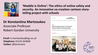 Dr Konstantina Martzoukou
Associate Professor
Robert Gordon University
Email: k.martzoukou@rgu.ac.uk
Telephone: 01224 263838
Twitter: @Dinamartz
‘Maddie is Online’: The ethics of online safety and
security. An innovative co-creation cartoon story-
telling project with schools
 