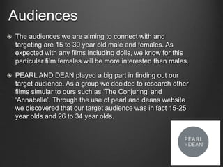 Audiences
The audiences we are aiming to connect with and
targeting are 15 to 30 year old male and females. As
expected with any films including dolls, we know for this
particular film females will be more interested than males.
PEARL AND DEAN played a big part in finding out our
target audience. As a group we decided to research other
films simular to ours such as ‘The Conjuring’ and
‘Annabelle’. Through the use of pearl and deans website
we discovered that our target audience was in fact 15-25
year olds and 26 to 34 year olds.
 
