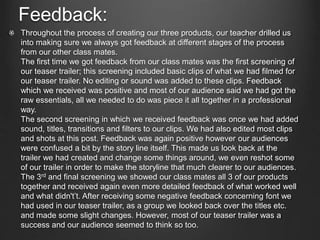 Feedback:
Throughout the process of creating our three products, our teacher drilled us
into making sure we always got feedback at different stages of the process
from our other class mates.
The first time we got feedback from our class mates was the first screening of
our teaser trailer; this screening included basic clips of what we had filmed for
our teaser trailer. No editing or sound was added to these clips. Feedback
which we received was positive and most of our audience said we had got the
raw essentials, all we needed to do was piece it all together in a professional
way.
The second screening in which we received feedback was once we had added
sound, titles, transitions and filters to our clips. We had also edited most clips
and shots at this post. Feedback was again positive however our audiences
were confused a bit by the story line itself. This made us look back at the
trailer we had created and change some things around, we even reshot some
of our trailer in order to make the storyline that much clearer to our audiences.
The 3rd and final screening we showed our class mates all 3 of our products
together and received again even more detailed feedback of what worked well
and what didn't’t. After receiving some negative feedback concerning font we
had used in our teaser trailer, as a group we looked back over the titles etc.
and made some slight changes. However, most of our teaser trailer was a
success and our audience seemed to think so too.
 