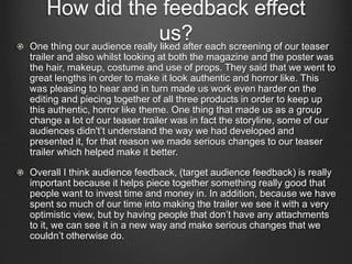 How did the feedback effect
us?One thing our audience really liked after each screening of our teaser
trailer and also whilst looking at both the magazine and the poster was
the hair, makeup, costume and use of props. They said that we went to
great lengths in order to make it look authentic and horror like. This
was pleasing to hear and in turn made us work even harder on the
editing and piecing together of all three products in order to keep up
this authentic, horror like theme. One thing that made us as a group
change a lot of our teaser trailer was in fact the storyline, some of our
audiences didn't’t understand the way we had developed and
presented it, for that reason we made serious changes to our teaser
trailer which helped make it better.
Overall I think audience feedback, (target audience feedback) is really
important because it helps piece together something really good that
people want to invest time and money in. In addition, because we have
spent so much of our time into making the trailer we see it with a very
optimistic view, but by having people that don’t have any attachments
to it, we can see it in a new way and make serious changes that we
couldn’t otherwise do.
 