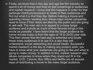 Firstly, we know that in this day and age the film industry do
spend a lot of money and time on test screenings to audiences
and market research. I know that this happens in order for that
particular distributor/producer to relate to their audiences and
find out what it is that they like. Before making a movie and
spending money/ wasting time, these major movie companies
need to know if their ideas are liked by the public and are going
to sell well. The main aim is to appeal to a mass target
audience and include as much of their favorite things in the
movie as possible. I have learnt that the target audience for
horror movies today is from the ages of 15 to 25/30 year olds.
This then shows that the best way to advertise and locate
these mass audiences is to use it in a way they will
understand; social networking and social media. Successful
market research is the key to making any product work, you
have to know what your audiences are going to like and what is
going to make money. In addition to this, market research also
allows companies to know where they stand and fit in the
market. DVD, Cinema, Box Office and Netflix are all popular
ways of distributing a movie to the mass target audience.
 