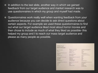 In addition to the last slide, another way in which we gained
feedback from our target audience and market research was to
use questionnaires in which my group and myself had made.
Questionnaires work really well when wanting feedback from your
audience because you can decide to ask direct questions about
certain aspects. For example we used these questionnaires to find
out what our target audience liked most about horror movies and
then chose to include as much of what they liked as possible- this
helped my group and I to reach our mass target audience and
please as many people as possible.
 