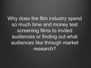 Why does the film industry spend
so much time and money test
screening films to invited
audiences or finding out what
audiences like through market
research?
 