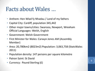 Facts about Wales …
• Anthem: Hen Wlad fy Nhadau / Land of my fathers
• Capital City: Cardiff, population 345,442
• Other ...