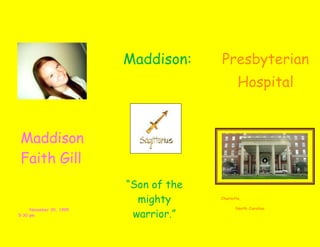 6758940402399535000036747451470660Maddison: 00Maddison: 68275201470660Presbyterian Hospital00Presbyterian Hospital722566530200600073240901518920007324090782320006851652240280006121403952240           Maddison Faith Gill 00           Maddison Faith Gill 4342765656780500<br />3544570584300<br />37655505513705“Son of the mighty warrior.”00“Son of the mighty warrior.”<br />                 5410206463665November 30, 1995            5:30 pm 00November 30, 1995            5:30 pm  Charlotte, <br />          North Carolina <br />4235450619760                  ME -7 lbs. 2 oz. -19 inches long- 5:30 – 6 pm.- My cousin Rebekah was in charge of my middle name.00                  ME -7 lbs. 2 oz. -19 inches long- 5:30 – 6 pm.- My cousin Rebekah was in charge of my middle name.-833755-457835In the year 1995…-Oklahoma City bombing-Ebola Strikes-Windows 95 released-Dallas wins Supebowl00In the year 1995…-Oklahoma City bombing-Ebola Strikes-Windows 95 released-Dallas wins Supebowl<br />center4857750001266825141859000715899015151100077724028251150069469089725500<br />,[object Object],4232811390258200<br />6946900481965000<br />                                     <br />