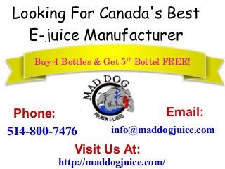 Looking For Canada's Best
E-juice Manufacturer
Buy 4 Bottles & Get 5th
 Bottel FREE!
Phone:
514-800-7476
Email:
info@maddogjuice.com
http://maddogjuice.com/
Visit Us At:
 