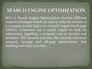 SEO or Search Engine Optimization involves different
unpaid techniques which are used to help the website of
a company to rank higher on a search engine result page
(SERPs). Customers use a search engine to look for
information regarding a company and its services and
products. SEO involves activities like extensive keyword
research, on-page and off-page optimization, link
building and other activities.
 