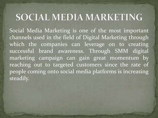 Social Media Marketing is one of the most important
channels used in the field of Digital Marketing through
which the companies can leverage on to creating
successful brand awareness. Through SMM digital
marketing campaign can gain great momentum by
reaching out to targeted customers since the rate of
people coming onto social media platforms is increasing
steadily.
 