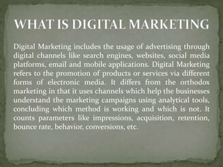 Digital Marketing includes the usage of advertising through
digital channels like search engines, websites, social media
platforms, email and mobile applications. Digital Marketing
refers to the promotion of products or services via different
forms of electronic media. It differs from the orthodox
marketing in that it uses channels which help the businesses
understand the marketing campaigns using analytical tools,
concluding which method is working and which is not. It
counts parameters like impressions, acquisition, retention,
bounce rate, behavior, conversions, etc.
 