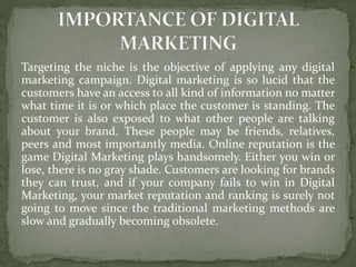 Targeting the niche is the objective of applying any digital
marketing campaign. Digital marketing is so lucid that the
customers have an access to all kind of information no matter
what time it is or which place the customer is standing. The
customer is also exposed to what other people are talking
about your brand. These people may be friends, relatives,
peers and most importantly media. Online reputation is the
game Digital Marketing plays handsomely. Either you win or
lose, there is no gray shade. Customers are looking for brands
they can trust, and if your company fails to win in Digital
Marketing, your market reputation and ranking is surely not
going to move since the traditional marketing methods are
slow and gradually becoming obsolete.
 