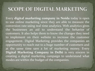 Every digital marketing company in Noida today is open
to use online marketing since they are able to measure the
conversion rate using real time analytics. Web analytics gives
the businesses an aid to understand the behavior of
customers. It also helps them to know the changes they need
to implement on their website to increase the customer
engagement. Digital Marketing provides the companies an
opportunity to reach out to a huge number of customers and
at the same time save a lot of marketing money. Every
Digital Marketing Company in Delhi is very sincere in
creating a digital marketing campaign to understand what
modes are within the budget of the companies.
 