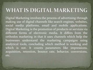 Digital Marketing involves the process of advertising through
making use of digital channels like search engines, websites,
social media platforms, email and mobile applications.
Digital Marketing is the promotion of products or services via
different forms of electronic media. It differs from the
orthodox marketing in that it uses channels which help the
businesses understand the marketing campaigns using
analytical tools, concluding which method is working and
which is not. It counts parameters like impressions,
acquisition, retention, bounce rate, behavior, conversions,
etc.
 
