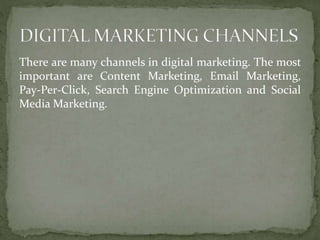 There are many channels in digital marketing. The most
important are Content Marketing, Email Marketing,
Pay-Per-Click, Search Engine Optimization and Social
Media Marketing.
 
