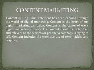 ‘Content is King’. This statement has been echoing through
the world of digital marketing. Content is the heart of any
digital marketing campaign. Content is the center of every
digital marketing strategy. The content should be rich, deep
and relevant to the services or product a company is trying to
sell. Content includes the extensive use of texts, videos and
graphics.
 