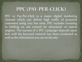PPC or Pay-Per-Click is a major digital marketing
channel which can deliver high traffic of potential
customers using very less time. PPC includes investing
in bidding on ads created for placement on search
engines. The success of a PPC campaign depends upon
how well the keyword research has been conducted as
well as the information you set on the ads.
 