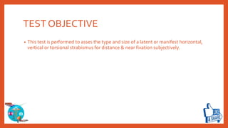 TEST OBJECTIVE
• This test is performed to asses the type and size of a latent or manifest horizontal,
vertical or torsional strabismus for distance & near fixation subjectively.
 