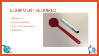 EQUIPMENT REQUIRED
• Maddox rod
• Source of spotlight
• Prism bar or loose prisms
• Trial frame
 