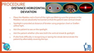 PROCEDURE
1. Place the Maddox rod in front of the right eye Making sure the grooves in the
Maddox rod are absolutely horizontal so that the patient sees vertical streak.
2. Spotlight is provided at distance of 6meter using projector chart or Snellen
yellow light.
3. Ask the patient to see on the spotlight
4. Ask the patient whether s/he sees both the vertical streak & spotlight
5. If s/he finds difficulty in recognizing or seeing the streak demonstrate the
patient by alternately covering the eye.
DISTANCE HORIZONTAL
DEVIATION
 