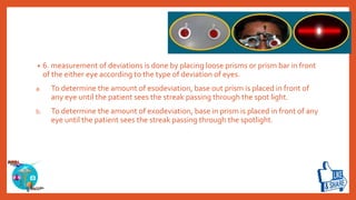 • 6. measurement of deviations is done by placing loose prisms or prism bar in front
of the either eye according to the type of deviation of eyes.
a. To determine the amount of esodeviation, base out prism is placed in front of
any eye until the patient sees the streak passing through the spot light.
b. To determine the amount of exodeviation, base in prism is placed in front of any
eye until the patient sees the streak passing through the spotlight.
 