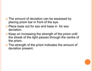  The amount of deviation can be assessed by
placing prism bar in front of the eye.
 Place base out for eso and base in for eso
deviation.
 Keep on increasing the strength of the prism until
the streak of the light passes through the centre of
the prism.
 The strength of the prism indicates the amount of
deviation present.
 