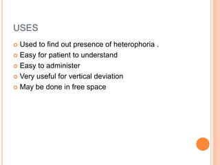 USES
 Used to find out presence of heterophoria .
 Easy for patient to understand
 Easy to administer
 Very useful for vertical deviation
 May be done in free space
 