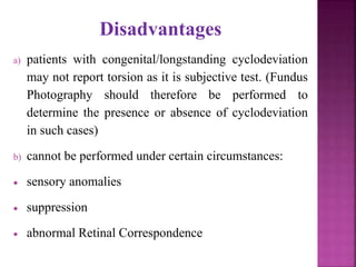 Disadvantages
a) patients with congenital/longstanding cyclodeviation
may not report torsion as it is subjective test. (Fundus
Photography should therefore be performed to
determine the presence or absence of cyclodeviation
in such cases)
b) cannot be performed under certain circumstances:
 sensory anomalies
 suppression
 abnormal Retinal Correspondence
 