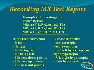 Examples of recordings are
shown below:
MR: sc (F) L/R 5∆ eso 8∆ (FR)
MR: sc (F) R/L 5∆ eso 8∆ (FR)
MR: sc (F) 5∆ BD 8∆ BO (FR)
sc: without correction
- F: far
- N: near
- FR: fixing right
- FL: fixing left
- BD: base down prisms
- BU: base up prisms
- BO: base out prisms
BI: base in prisms
- eso: esotropia
- exo: exotropias
- L/R: left hypertropia or
right hypotropia
- R/L: right hypertropia
or left hypotropia
Recording MR Test Report
IIEI&H
 