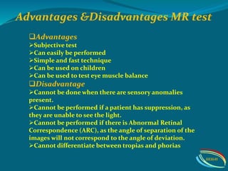 Advantages &Disadvantages MR test
Advantages
Subjective test
Can easily be performed
Simple and fast technique
Can be used on children
Can be used to test eye muscle balance
Disadvantage
Cannot be done when there are sensory anomalies
present.
Cannot be performed if a patient has suppression, as
they are unable to see the light.
Cannot be performed if there is Abnormal Retinal
Correspondence (ARC), as the angle of separation of the
images will not correspond to the angle of deviation.
Cannot differentiate between tropias and phorias
IIEI&H
 