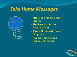 Take Home Messages
 MR Used only for detect
Phoria
 Thickest part is the
Base of prism
 Exo: =BI prism & Eso: =
BO prism
 Hyper: = BD prism &
Hypo: = BU prism
IIEI&H
 