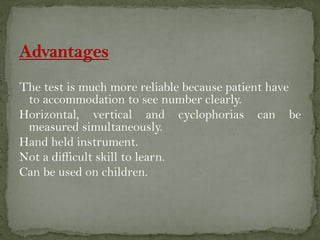 The test is much more reliable because patient have
to accommodation to see number clearly.
Horizontal, vertical and cyclophorias can be
measured simultaneously.
Hand held instrument.
Not a difficult skill to learn.
Can be used on children.
 