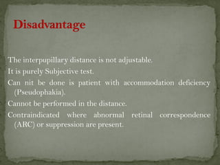 The interpupillary distance is not adjustable.
It is purely Subjective test.
Can nit be done is patient with accommodation deficiency
(Pseudophakia).
Cannot be performed in the distance.
Contraindicated where abnormal retinal correspondence
(ARC) or suppression are present.
 