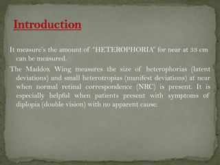 It measure’s the amount of “HETEROPHORIA” for near at 33 cm
can be measured.
The Maddox Wing measures the size of heterophorias (latent
deviations) and small heterotropias (manifest deviations) at near
when normal retinal correspondence (NRC) is present. It is
especially helpful when patients present with symptoms of
diplopia (double vision) with no apparent cause.
 