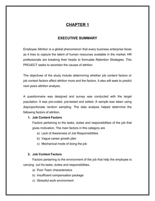 CHAPTER 1
EXECUTIVE SUMMARY
Employee Attrition is a global phenomenon that every business enterprise faces
as it tries to capture the talent of human resources available in the market. HR
professionals are breaking their heads to formulate Retention Strategies. This
PROJECT seeks to ascertain the causes of attrition
The objectives of the study include determining whether job content factors or
job context factors affect attrition more and the factors. It also will seek to predict
next years attrition analysis.
A questionnaire was designed and survey was conducted with the target
population. It was pre-coded, pre-tested and edited. A sample was taken using
disproportionate random sampling. The data analysis helped determine the
following factors of attrition.
1. Job Content Factors
Factors pertaining to the tasks, duties and responsibilities of the job that
gives motivation. The main factors in this category are
a) Lack of Awareness of Job Responsibilities
b) Vague career growth plan
c) Mechanical mode of doing the job
2. Job Context Factors
Factors pertaining to the environment of the job that help the employee is
carrying out his tasks, duties and responsibilities.
a) Poor Team characteristics
b) Insufficient compensation package
c) Stressful work environment

 
